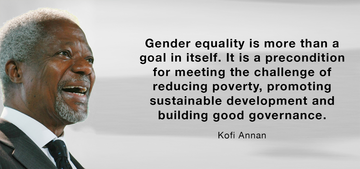 Gender equality is more than a goal in itself. It is a precondition for meeting the challenge of reducing poverty, promoting sustainable development and building good governance. – Kofi Annan